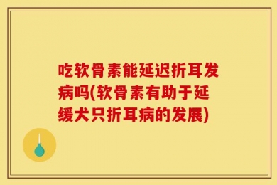 吃软骨素能延迟折耳发病吗(软骨素有助于延缓犬只折耳病的发展)