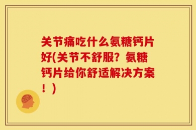 关节痛吃什么氨糖钙片好(关节不舒服？氨糖钙片给你舒适解决方案！)