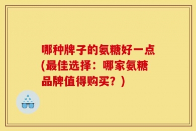 哪种牌子的氨糖好一点(最佳选择：哪家氨糖品牌值得购买？)