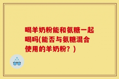 喝羊奶粉能和氨糖一起喝吗(能否与氨糖混合使用的羊奶粉？)