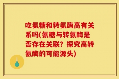 吃氨糖和转氨酶高有关系吗(氨糖与转氨酶是否存在关联？探究高转氨酶的可能源头)