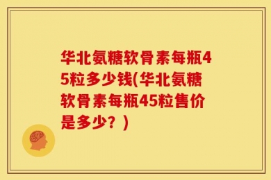华北氨糖软骨素每瓶45粒多少钱(华北氨糖软骨素每瓶45粒售价是多少？)