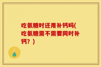 吃氨糖时还用补钙吗(吃氨糖需不需要同时补钙？)