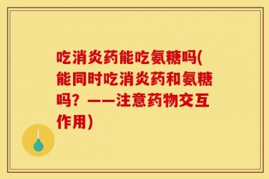 吃消炎药能吃氨糖吗(能同时吃消炎药和氨糖吗？——注意药物交互作用)