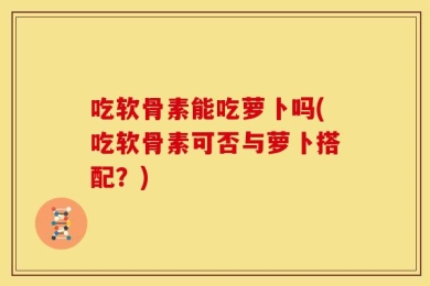 吃软骨素能吃萝卜吗(吃软骨素可否与萝卜搭配？)