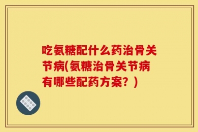 吃氨糖配什么药治骨关节病(氨糖治骨关节病有哪些配药方案？)
