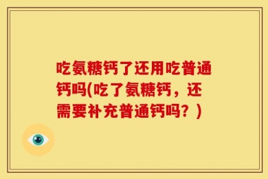 吃氨糖钙了还用吃普通钙吗(吃了氨糖钙，还需要补充普通钙吗？)