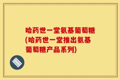 哈药世一堂氨基葡萄糖(哈药世一堂推出氨基葡萄糖产品系列)