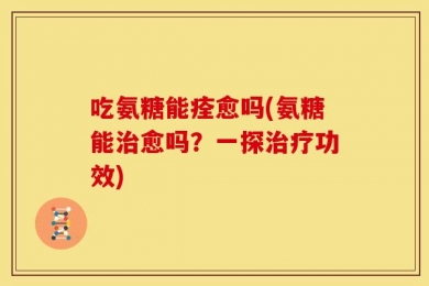 吃氨糖能痊愈吗(氨糖能治愈吗？一探治疗功效)