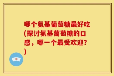 哪个氨基葡萄糖最好吃(探讨氨基葡萄糖的口感，哪一个最受欢迎？)