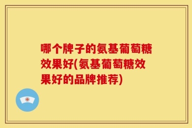 哪个牌子的氨基葡萄糖效果好(氨基葡萄糖效果好的品牌推荐)