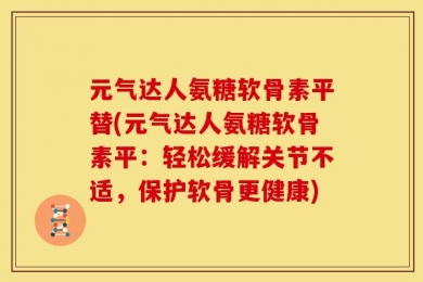 元气达人氨糖软骨素平替(元气达人氨糖软骨素平：轻松缓解关节不适，保护软骨更健康)