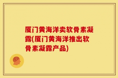 厦门黄海洋卖软骨素凝露(厦门黄海洋推出软骨素凝露产品)