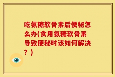 吃氨糖软骨素后便秘怎么办(食用氨糖软骨素导致便秘时该如何解决？)