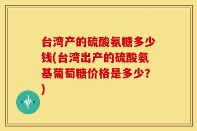 台湾产的硫酸氨糖多少钱(台湾出产的硫酸氨基葡萄糖价格是多少？)