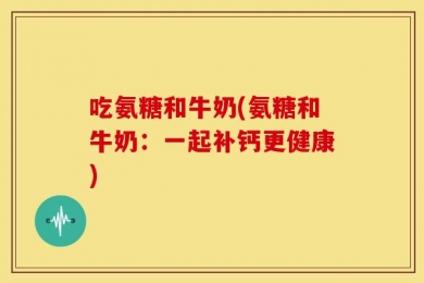 吃氨糖和牛奶(氨糖和牛奶：一起补钙更健康)
