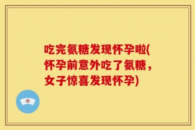 吃完氨糖发现怀孕啦(怀孕前意外吃了氨糖，女子惊喜发现怀孕)