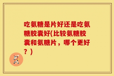 吃氨糖是片好还是吃氨糖胶囊好(比较氨糖胶囊和氨糖片，哪个更好？)