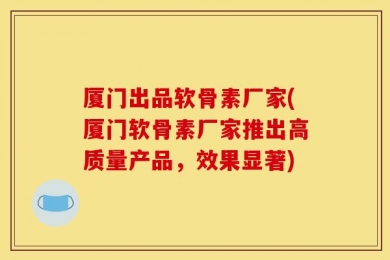 厦门出品软骨素厂家(厦门软骨素厂家推出高质量产品，效果显著)