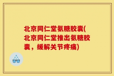 北京同仁堂氨糖胶囊(北京同仁堂推出氨糖胶囊，缓解关节疼痛)