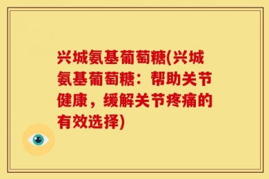 兴城氨基葡萄糖(兴城氨基葡萄糖：帮助关节健康，缓解关节疼痛的有效选择)