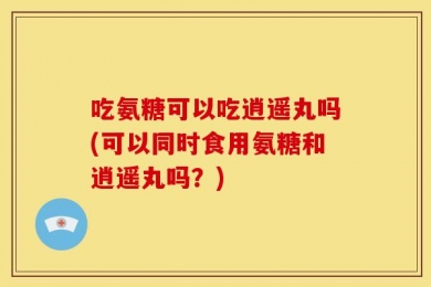 吃氨糖可以吃逍遥丸吗(可以同时食用氨糖和逍遥丸吗？)