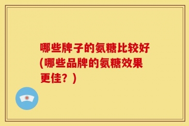 哪些牌子的氨糖比较好(哪些品牌的氨糖效果更佳？)