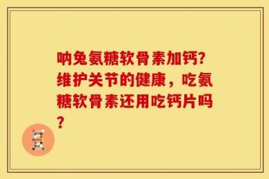 呐兔氨糖软骨素加钙？维护关节的健康，吃氨糖软骨素还用吃钙片吗？
