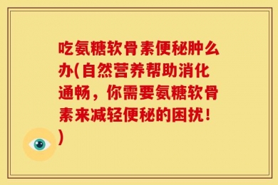 吃氨糖软骨素便秘肿么办(自然营养帮助消化通畅，你需要氨糖软骨素来减轻便秘的困扰！)