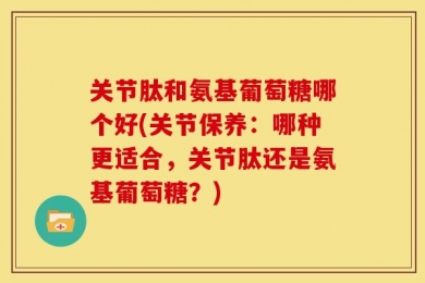 关节肽和氨基葡萄糖哪个好(关节保养：哪种更适合，关节肽还是氨基葡萄糖？)