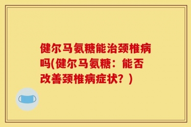 健尔马氨糖能治颈椎病吗(健尔马氨糖：能否改善颈椎病症状？)