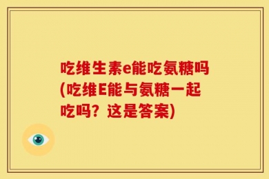 吃维生素e能吃氨糖吗(吃维E能与氨糖一起吃吗？这是答案)
