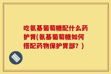 吃氨基葡萄糖配什么药护胃(氨基葡萄糖如何搭配药物保护胃部？)