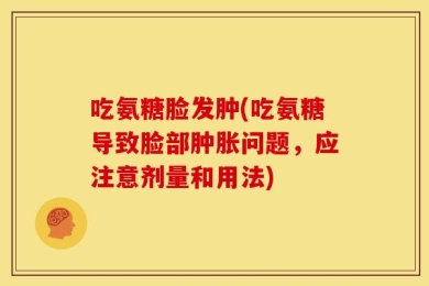 吃氨糖脸发肿(吃氨糖导致脸部肿胀问题，应注意剂量和用法)