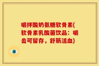嚼拌酸奶氨糖软骨素(软骨素乳酸菌饮品：嚼齿可留存，舒筋活血)