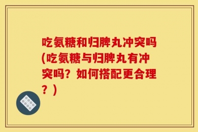 吃氨糖和归脾丸冲突吗(吃氨糖与归脾丸有冲突吗？如何搭配更合理？)