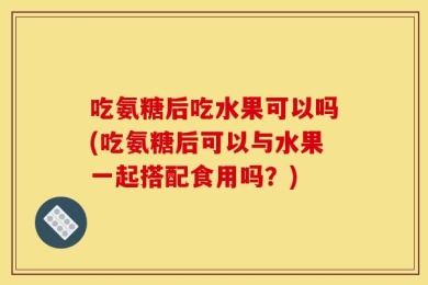 吃氨糖后吃水果可以吗(吃氨糖后可以与水果一起搭配食用吗？)