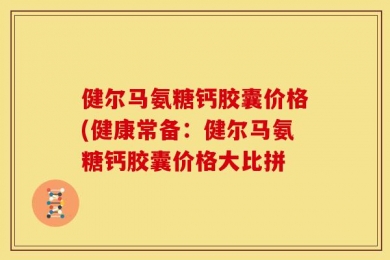 健尔马氨糖钙胶囊价格(健康常备：健尔马氨糖钙胶囊价格大比拼
