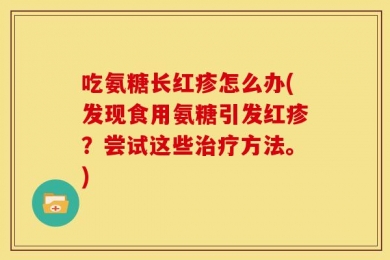 吃氨糖长红疹怎么办(发现食用氨糖引发红疹？尝试这些治疗方法。)