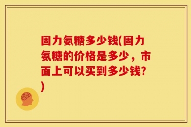 固力氨糖多少钱(固力氨糖的价格是多少，市面上可以买到多少钱？)