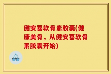 健安喜软骨素胶囊(健康美骨，从健安喜软骨素胶囊开始)