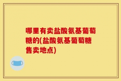 哪里有卖盐酸氨基葡萄糖的(盐酸氨基葡萄糖售卖地点)