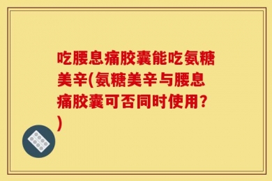 吃腰息痛胶囊能吃氨糖美辛(氨糖美辛与腰息痛胶囊可否同时使用？)