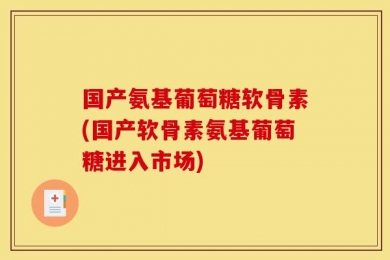 国产氨基葡萄糖软骨素(国产软骨素氨基葡萄糖进入市场)