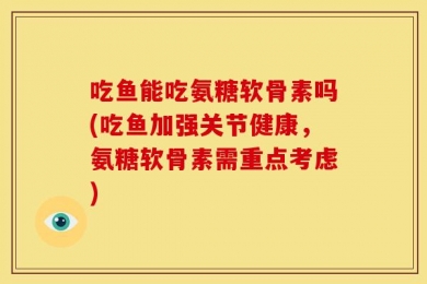 吃鱼能吃氨糖软骨素吗(吃鱼加强关节健康，氨糖软骨素需重点考虑)