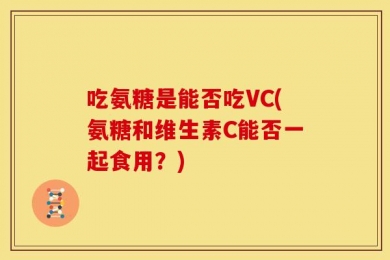 吃氨糖是能否吃VC(氨糖和维生素C能否一起食用？)