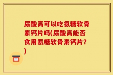 尿酸高可以吃氨糖软骨素钙片吗(尿酸高能否食用氨糖软骨素钙片？)