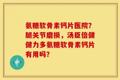 氨糖软骨素钙片医院？腿关节磨损，汤臣倍健健力多氨糖软骨素钙片有用吗？
