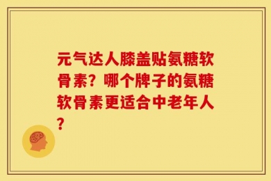 元气达人膝盖贴氨糖软骨素？哪个牌子的氨糖软骨素更适合中老年人？