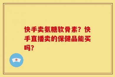 快手卖氨糖软骨素？快手直播卖的保健品能买吗？